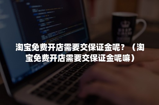 淘宝免费开店需要交保证金呢？（淘宝免费开店需要交保证金呢嘛）