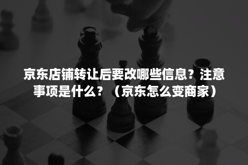 京东店铺转让后要改哪些信息？注意事项是什么？（京东怎么变商家）