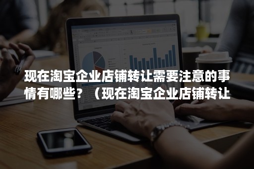 现在淘宝企业店铺转让需要注意的事情有哪些？（现在淘宝企业店铺转让需要注意的事情有哪些呢）