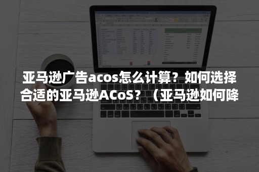 亚马逊广告acos怎么计算？如何选择合适的亚马逊ACoS？（亚马逊如何降低广告Acos）