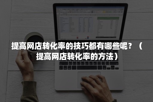 提高网店转化率的技巧都有哪些呢？（提高网店转化率的方法）