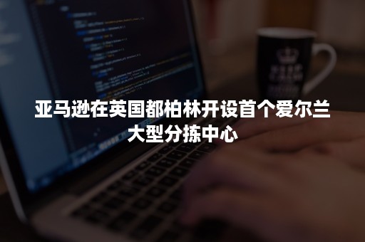 亚马逊在英国都柏林开设首个爱尔兰大型分拣中心