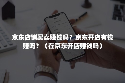 京东店铺买卖赚钱吗?京东开店有钱赚吗?(在京东开店赚钱吗) 京东店铺买卖赚钱吗?京东开店有钱赚吗?(在京东开店赚钱吗)