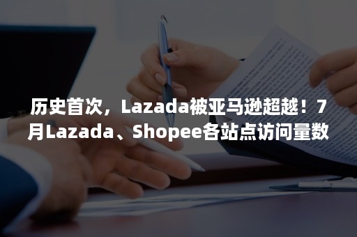 历史首次，Lazada被亚马逊超越！7月Lazada、Shopee各站点访问量数据一览