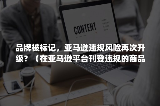 品牌被标记，亚马逊违规风险再次升级？（在亚马逊平台刊登违规的商品,可能会导致）