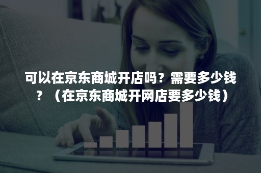 可以在京东商城开店吗?需要多少钱?(在京东商城开网店要多少钱) 可以在京东商城开店吗?需要多少钱?(在京东商城开网店要多少钱)
