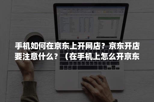 手机如何在京东上开网店?京东开店要注意什么?(在手机上怎么开京东店) 手机如何在京东上开网店?京东开店要注意什么?(在手机上怎么开京东店)