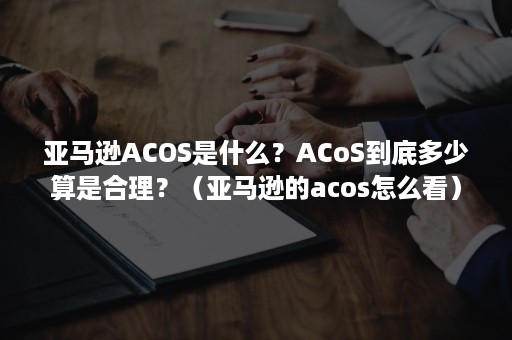 亚马逊ACOS是什么？ACoS到底多少算是合理？（亚马逊的acos怎么看）