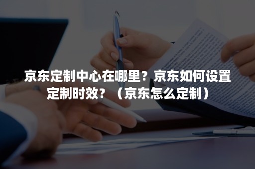 京东定制中心在哪里？京东如何设置定制时效？（京东怎么定制）