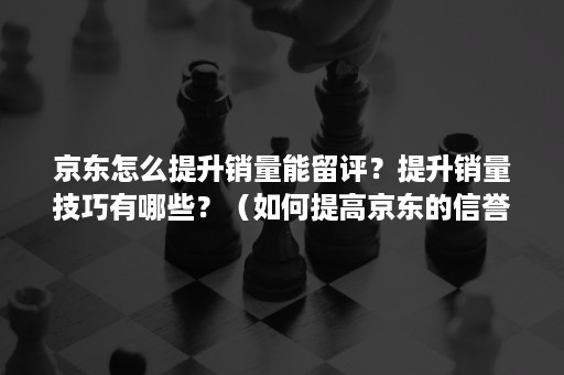 京东怎么提升销量能留评？提升销量技巧有哪些？（如何提高京东的信誉）