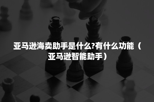 亚马逊海卖助手是什么?有什么功能（亚马逊智能助手）