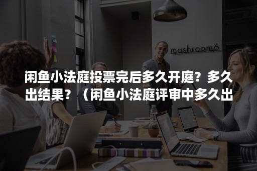 闲鱼小法庭投票完后多久开庭？多久出结果？（闲鱼小法庭评审中多久出结果）