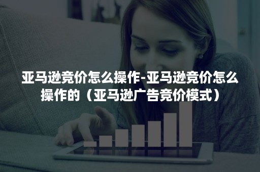 亚马逊竞价怎么操作-亚马逊竞价怎么操作的（亚马逊广告竞价模式）