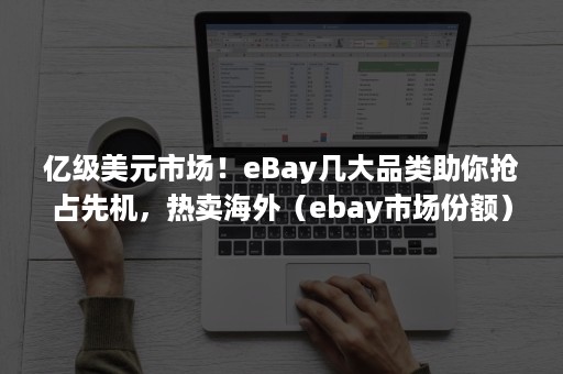 亿级美元市场！eBay几大品类助你抢占先机，热卖海外（ebay市场份额）