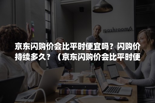 京东闪购价会比平时便宜吗？闪购价持续多久？（京东闪购价会比平时便宜吗?闪购价持续多久呢）