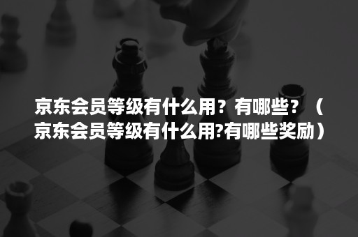 京东会员等级有什么用?有哪些?(京东会员等级有什么用?有哪些奖励) 京东会员等级有什么用?有哪些?(京东会员等级有什么用?有哪些奖励)