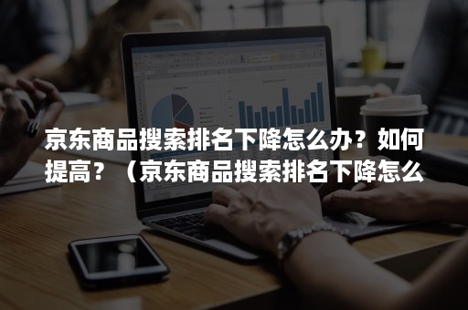 京东商品搜索排名下降怎么办？如何提高？（京东商品搜索排名下降怎么办?如何提高评分）