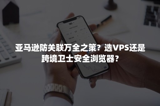 亚马逊防关联万全之策？选VPS还是跨境卫士安全浏览器？