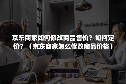 京东商家如何修改商品售价？如何定价？（京东商家怎么修改商品价格）