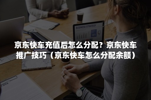 京东快车充值后怎么分配？京东快车推广技巧（京东快车怎么分配余额）