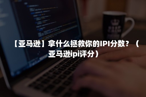 【亚马逊】拿什么拯救你的IPI分数？（亚马逊ipi评分）