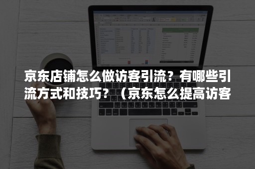 京东店铺怎么做访客引流?有哪些引流方式和技巧?(京东怎么提高访客) 京东店铺怎么做访客引流?有哪些引流方式和技巧?(京东怎么提高访客)