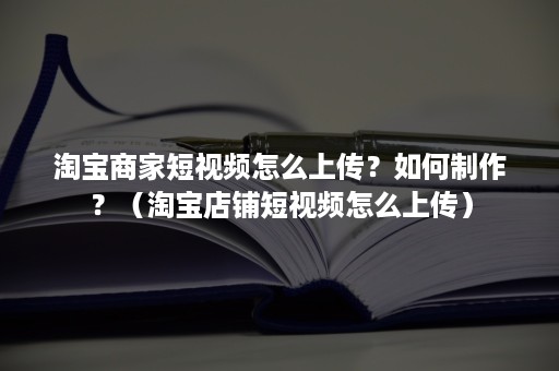 淘宝商家短视频怎么上传？如何制作？（淘宝店铺短视频怎么上传）