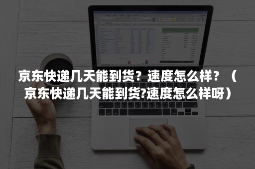 京东快递几天能到货？速度怎么样？（京东快递几天能到货?速度怎么样呀）