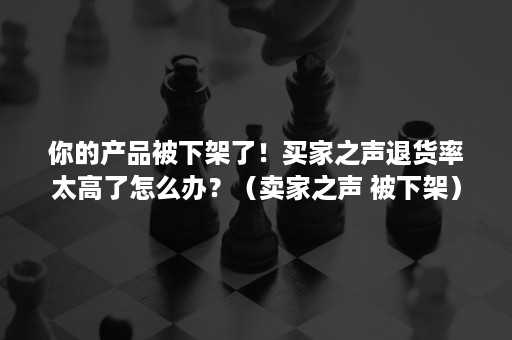 你的产品被下架了！买家之声退货率太高了怎么办？（卖家之声 被下架）