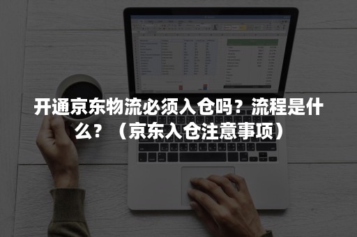 开通京东物流必须入仓吗？流程是什么？（京东入仓注意事项）