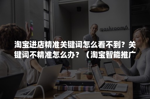 淘宝进店精准关键词怎么看不到？关键词不精准怎么办？（淘宝智能推广关键词不精准）