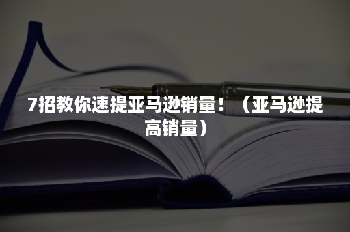 7招教你速提亚马逊销量！（亚马逊提高销量）