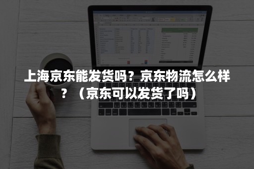 上海京东能发货吗？京东物流怎么样？（京东可以发货了吗）