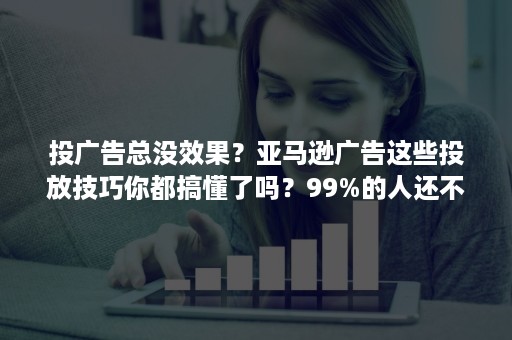 投广告总没效果？亚马逊广告这些投放技巧你都搞懂了吗？99%的人还不知道！