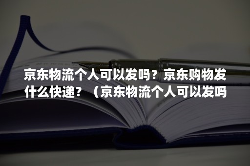 京东物流个人可以发吗？京东购物发什么快递？（京东物流个人可以发吗?京东购物发什么快递好）