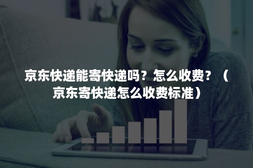 京东快递能寄快递吗？怎么收费？（京东寄快递怎么收费标准）