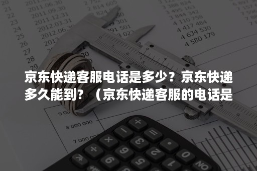 京东快递客服电话是多少？京东快递多久能到？（京东快递客服的电话是多少）