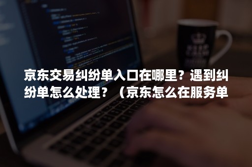 京东交易纠纷单入口在哪里？遇到纠纷单怎么处理？（京东怎么在服务单页面申请交易纠纷）