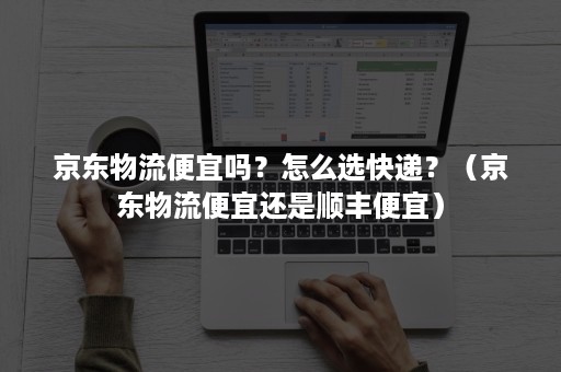 京东物流便宜吗？怎么选快递？（京东物流便宜还是顺丰便宜）