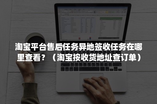淘宝平台售后任务异地签收任务在哪里查看？（淘宝按收货地址查订单）