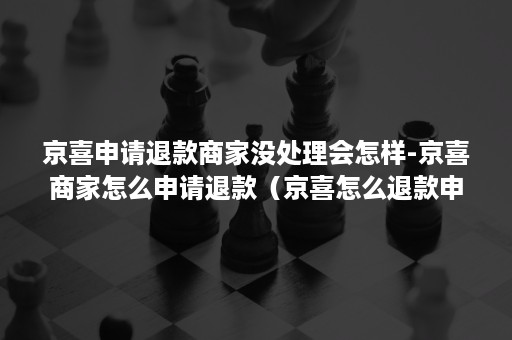 京喜申请退款商家没处理会怎样-京喜商家怎么申请退款（京喜怎么退款申请店铺退款）