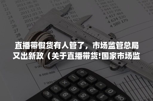 直播带假货有人管了，市场监管总局又出新政（关于直播带货!国家市场监管总局出手了）