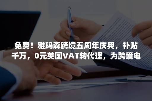 免费！雅玛森跨境五周年庆典，补贴千万，0元英国VAT转代理，为跨境电商企业保驾护航！