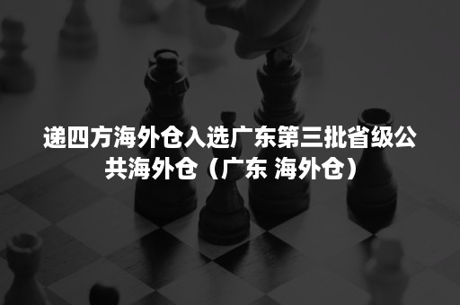 递四方海外仓入选广东第三批省级公共海外仓（广东 海外仓）