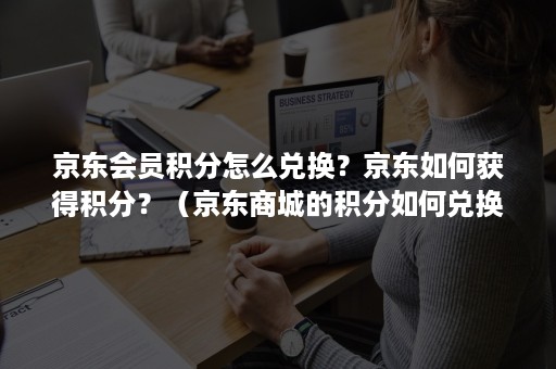 京东会员积分怎么兑换？京东如何获得积分？（京东商城的积分如何兑换）