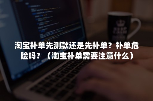 淘宝补单先测款还是先补单？补单危险吗？（淘宝补单需要注意什么）