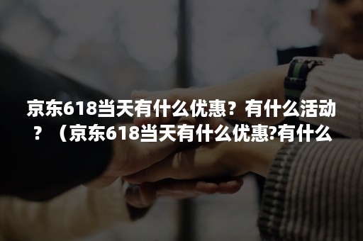 京东618当天有什么优惠？有什么活动？（京东618当天有什么优惠?有什么活动可以用）