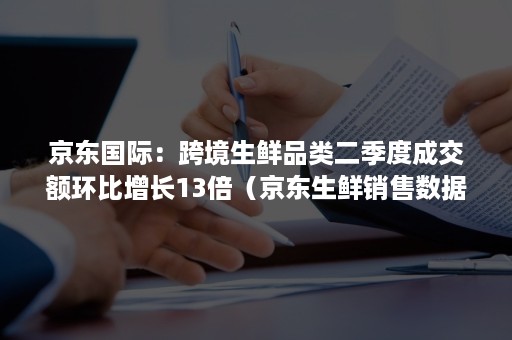 京东国际：跨境生鲜品类二季度成交额环比增长13倍（京东生鲜销售数据）