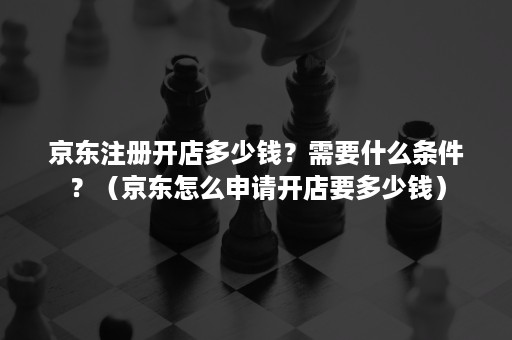 京东注册开店多少钱？需要什么条件？（京东怎么申请开店要多少钱）