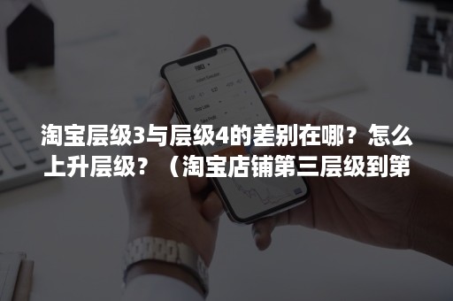 淘宝层级3与层级4的差别在哪？怎么上升层级？（淘宝店铺第三层级到第四层级）